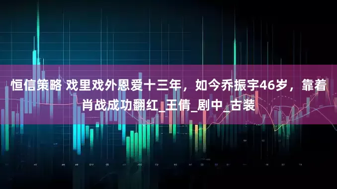 恒信策略 戏里戏外恩爱十三年，如今乔振宇46岁，靠着肖战成功翻红_王倩_剧中_古装