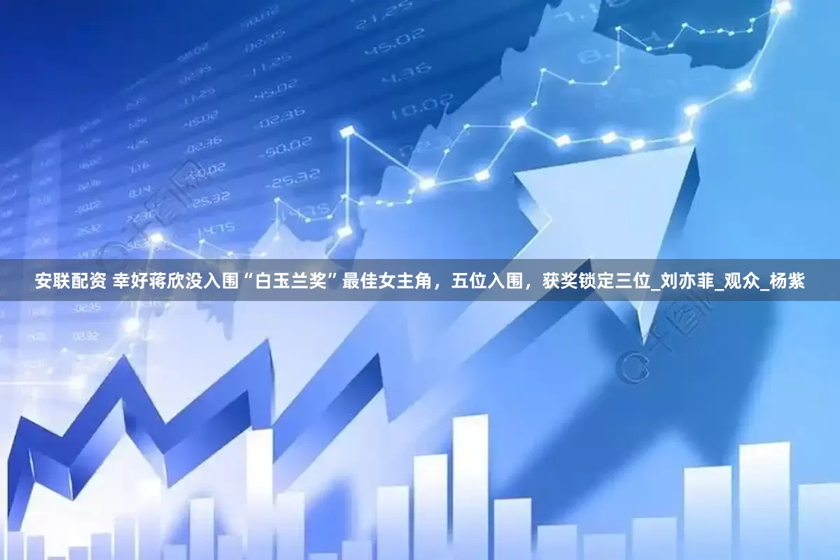 安联配资 幸好蒋欣没入围“白玉兰奖”最佳女主角，五位入围，获奖锁定三位_刘亦菲_观众_杨紫