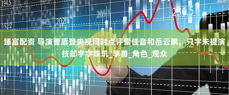 臻富配资 导演曹盾登央视同时点评雷佳音和岳云鹏，只字未提演技却字字珠玑_李善_角色_观众