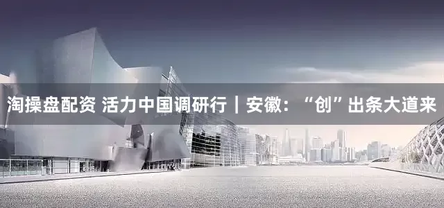 淘操盘配资 活力中国调研行｜安徽：“创”出条大道来