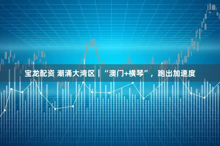 宝龙配资 潮涌大湾区｜“澳门+横琴”，跑出加速度
