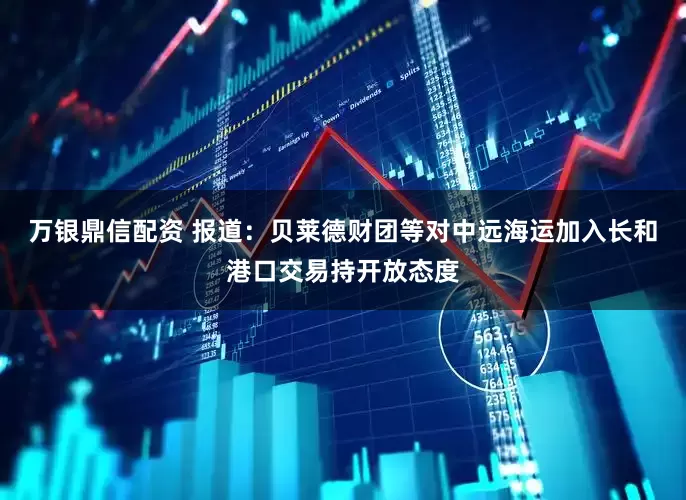 万银鼎信配资 报道：贝莱德财团等对中远海运加入长和港口交易持开放态度