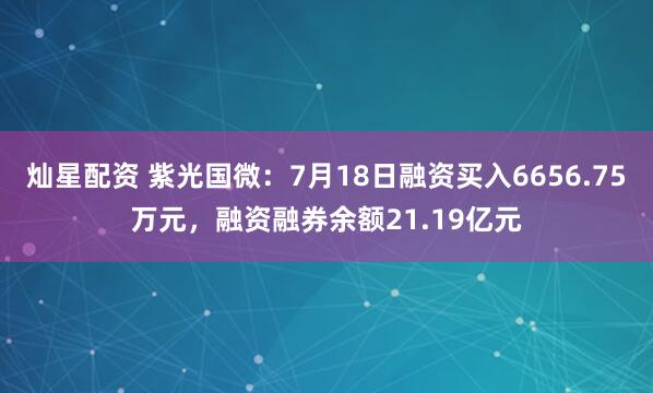 灿星配资 紫光国微：7月18日融资买入6656.75万元，融资融券余额21.19亿元