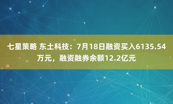 七星策略 东土科技：7月18日融资买入6135.54万元，融资融券余额12.2亿元