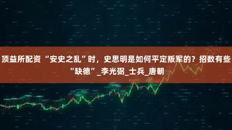 顶益所配资 “安史之乱”时，史思明是如何平定叛军的？招数有些“缺德”_李光弼_士兵_唐朝