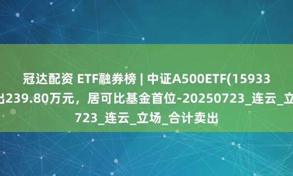 冠达配资 ETF融券榜 | 中证A500ETF(159338)融券净卖出239.80万元，居可比基金首位-20250723_连云_立场_合计卖出