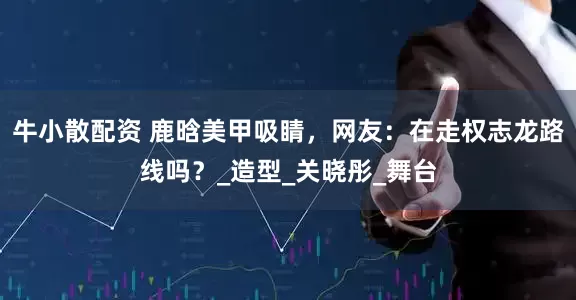 牛小散配资 鹿晗美甲吸睛，网友：在走权志龙路线吗？_造型_关晓彤_舞台