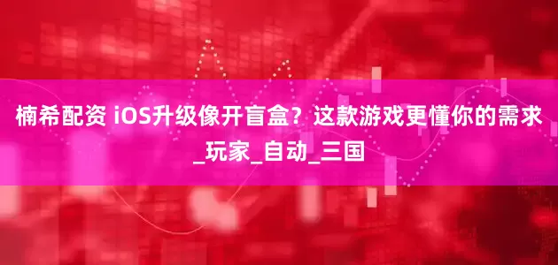 楠希配资 iOS升级像开盲盒？这款游戏更懂你的需求_玩家_自动_三国