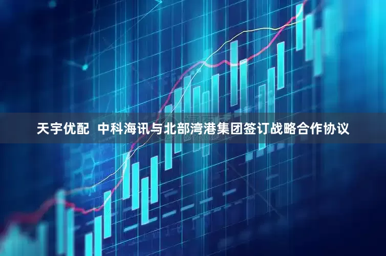 天宇优配  中科海讯与北部湾港集团签订战略合作协议