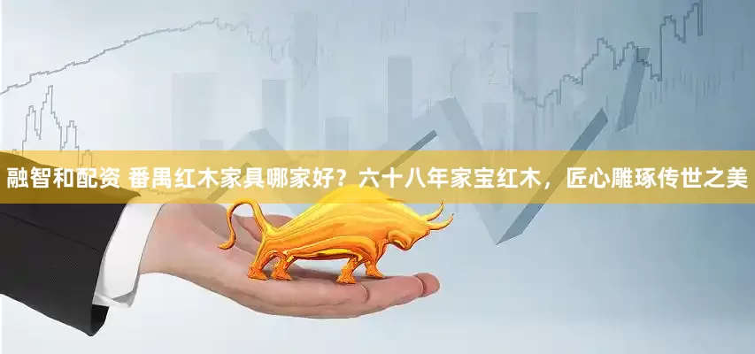 融智和配资 番禺红木家具哪家好？六十八年家宝红木，匠心雕琢传世之美