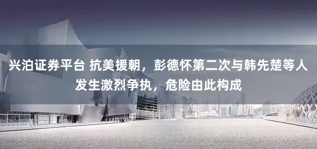兴泊证券平台 抗美援朝，彭德怀第二次与韩先楚等人发生激烈争执，危险由此构成