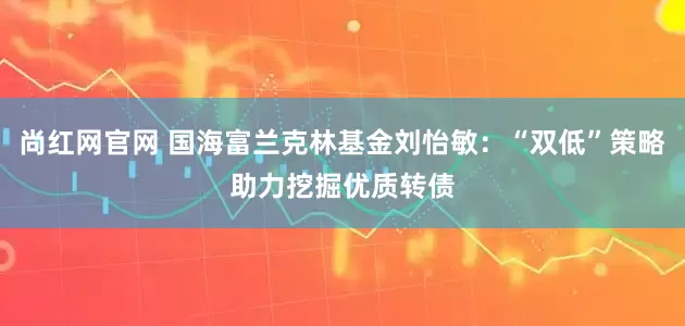 尚红网官网 国海富兰克林基金刘怡敏：“双低”策略助力挖掘优质转债